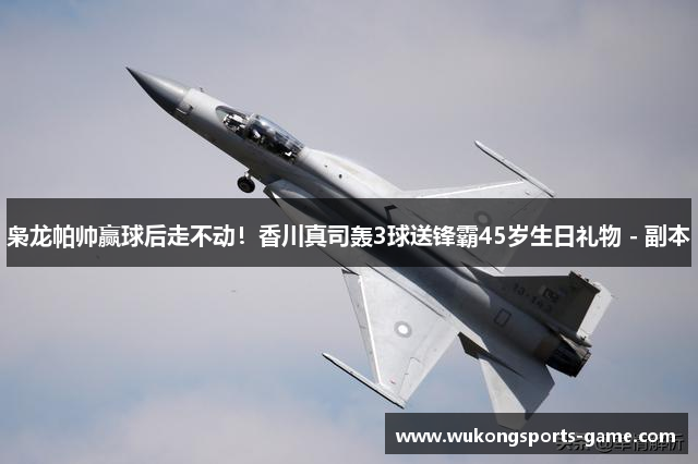 枭龙帕帅赢球后走不动！香川真司轰3球送锋霸45岁生日礼物 - 副本
