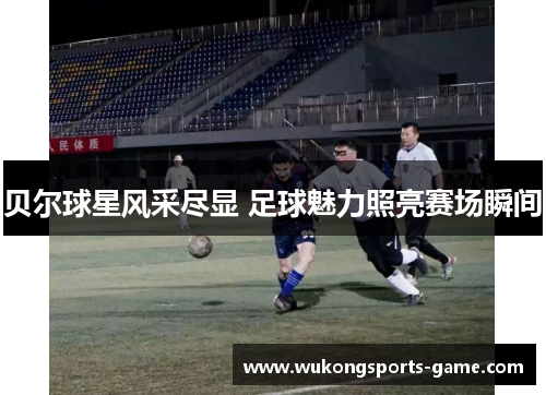 贝尔球星风采尽显 足球魅力照亮赛场瞬间