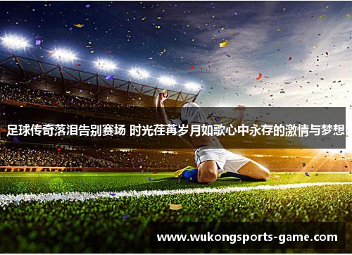 足球传奇落泪告别赛场 时光荏苒岁月如歌心中永存的激情与梦想