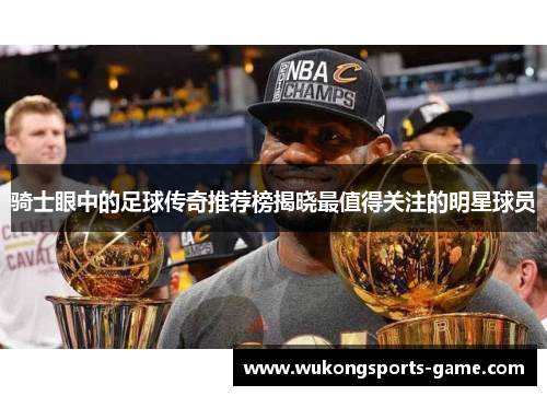 骑士眼中的足球传奇推荐榜揭晓最值得关注的明星球员