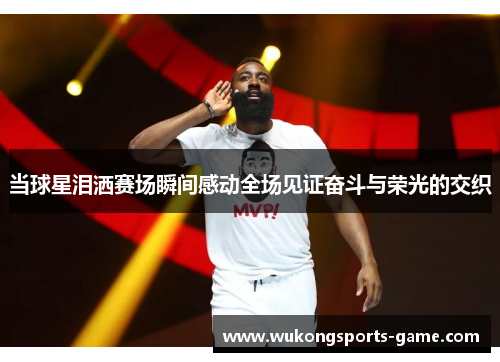 当球星泪洒赛场瞬间感动全场见证奋斗与荣光的交织