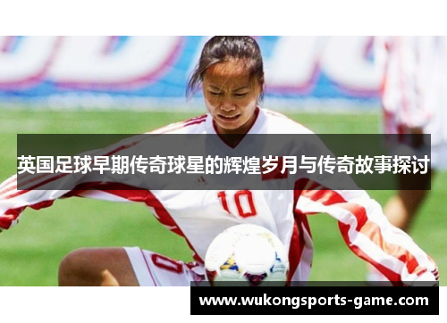 英国足球早期传奇球星的辉煌岁月与传奇故事探讨
