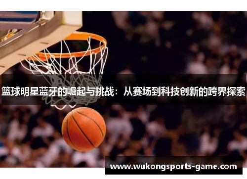 篮球明星蓝牙的崛起与挑战：从赛场到科技创新的跨界探索