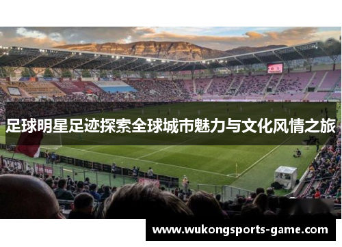 足球明星足迹探索全球城市魅力与文化风情之旅